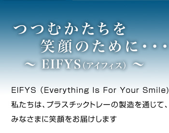 つつむかたちを笑顔のために 〜EIFYS（アイフィス）〜 EIFYS（Everything Is For Your Smile） 私たちは、プラスチックトレーの製造を通じて、みなさまに笑顔をお届けします